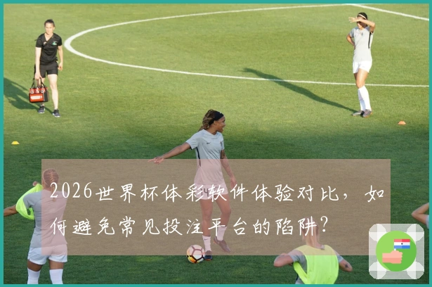 2026世界杯体彩软件体验对比，如何避免常见投注平台的陷阱？