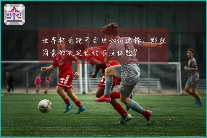 世界杯竞猜平台该如何选择，哪些因素能决定你的下注体验？