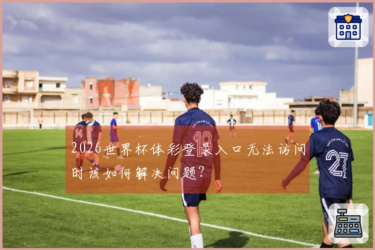 2026世界杯体彩登录入口无法访问时该如何解决问题？