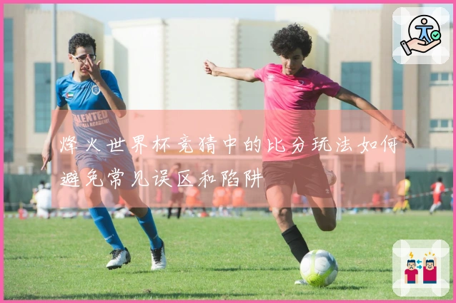 烽火世界杯竞猜中的比分玩法如何避免常见误区和陷阱